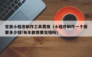泗洪甘肃小程序制作工具费用（小程序制作一个需要多少钱!每年都需要交钱吗）