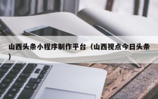泗洪山西头条小程序制作平台（山西视点今日头条）